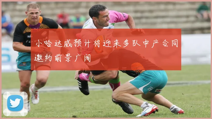 小哈达威预计将迎来多队中产合同邀约前景广阔