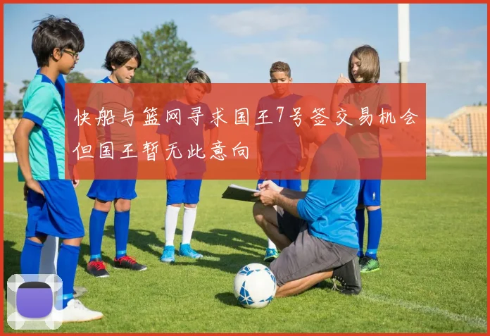快船与篮网寻求国王7号签交易机会但国王暂无此意向