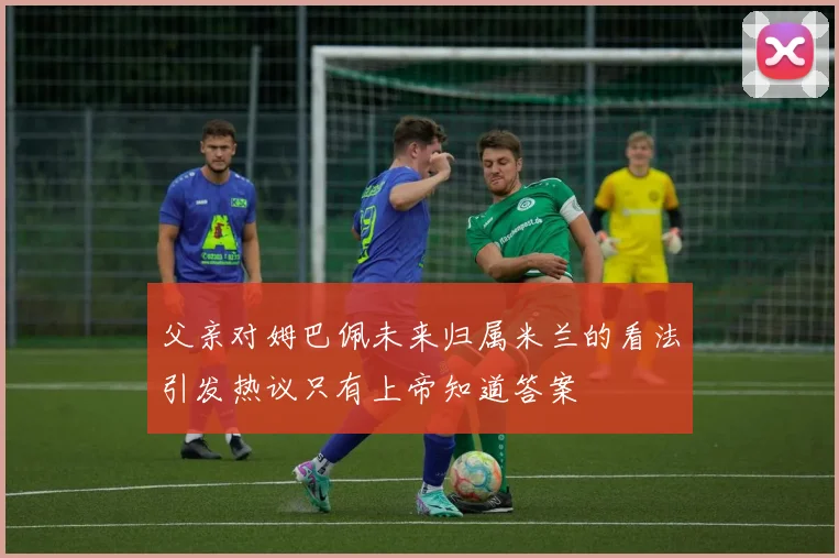 父亲对姆巴佩未来归属米兰的看法引发热议只有上帝知道答案