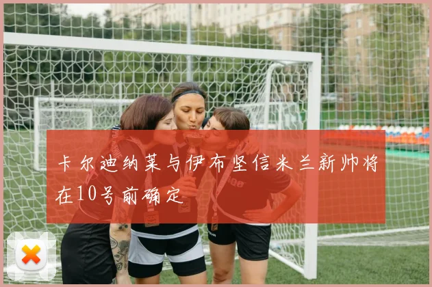 卡尔迪纳莱与伊布坚信米兰新帅将在10号前确定
