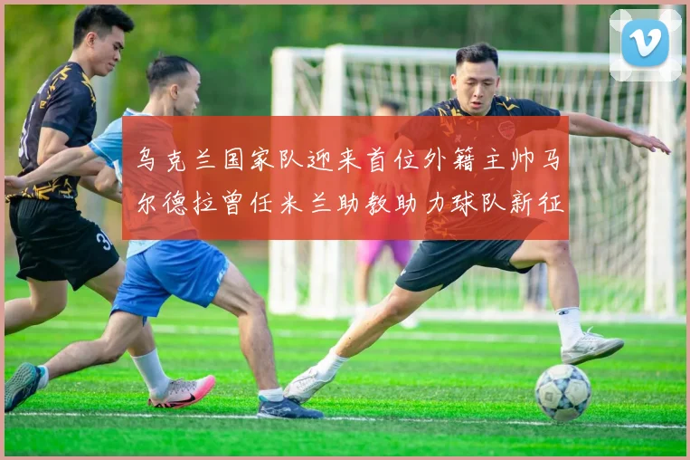 乌克兰国家队迎来首位外籍主帅马尔德拉曾任米兰助教助力球队新征程