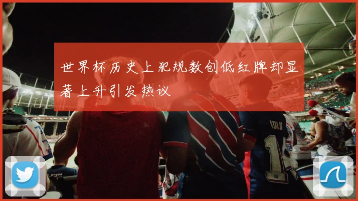 世界杯历史上犯规数创低红牌却显著上升引发热议
