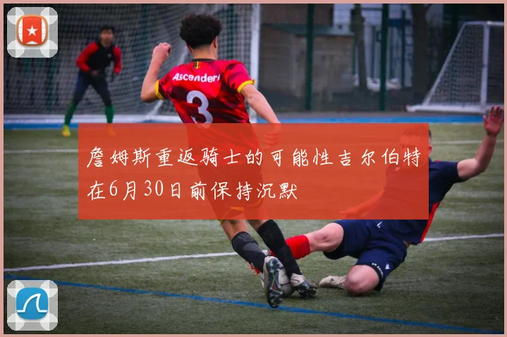 詹姆斯重返骑士的可能性吉尔伯特在6月30日前保持沉默