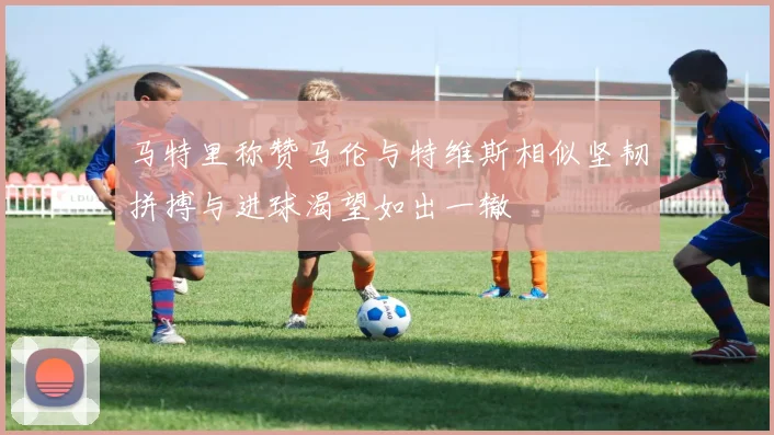 马特里称赞马伦与特维斯相似坚韧拼搏与进球渴望如出一辙