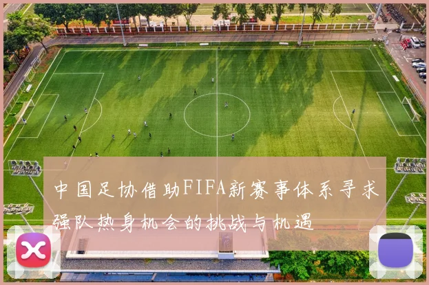 中国足协借助FIFA新赛事体系寻求强队热身机会的挑战与机遇
