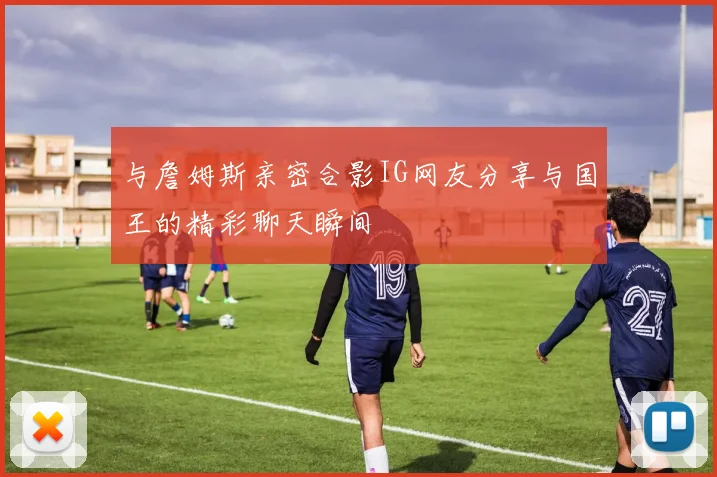 与詹姆斯亲密合影IG网友分享与国王的精彩聊天瞬间