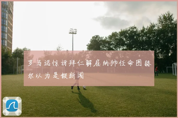 罗马诺惊讶拜仁解雇纳帅任命图赫尔以为是假新闻