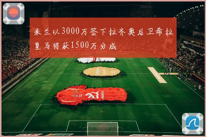 米兰以3000万签下拉齐奥后卫希拉皇马将获1500万分成
