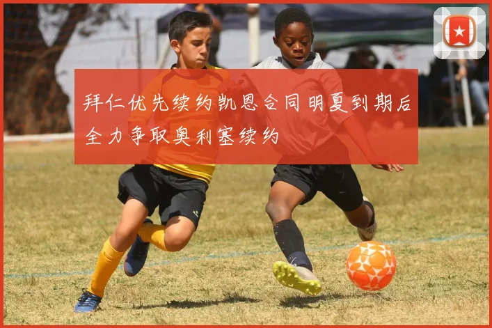 拜仁优先续约凯恩合同明夏到期后全力争取奥利塞续约