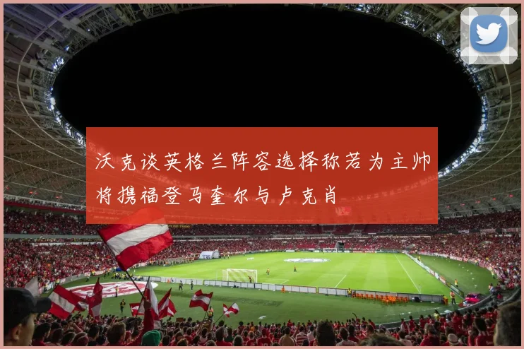 沃克谈英格兰阵容选择称若为主帅将携福登马奎尔与卢克肖