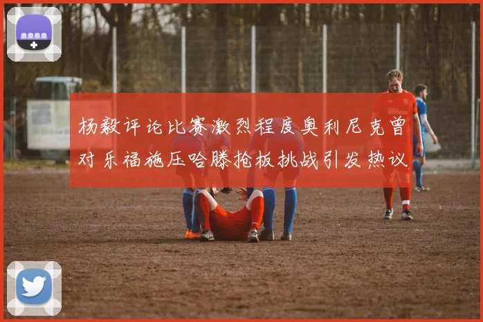 杨毅评论比赛激烈程度奥利尼克曾对乐福施压哈滕抢板挑战引发热议