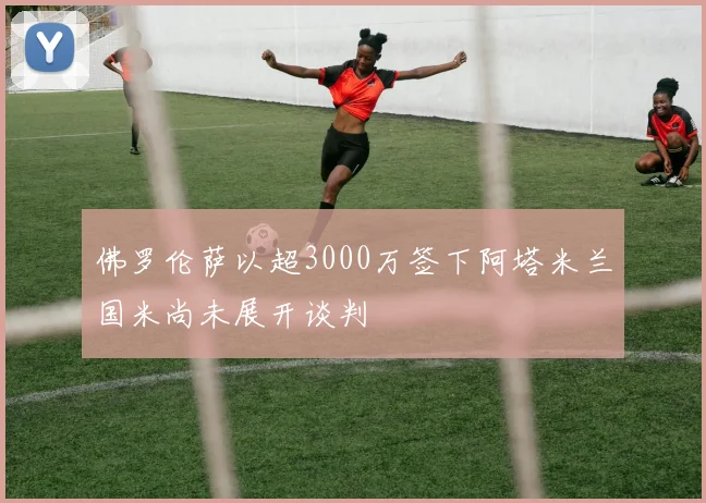 佛罗伦萨以超3000万签下阿塔米兰国米尚未展开谈判