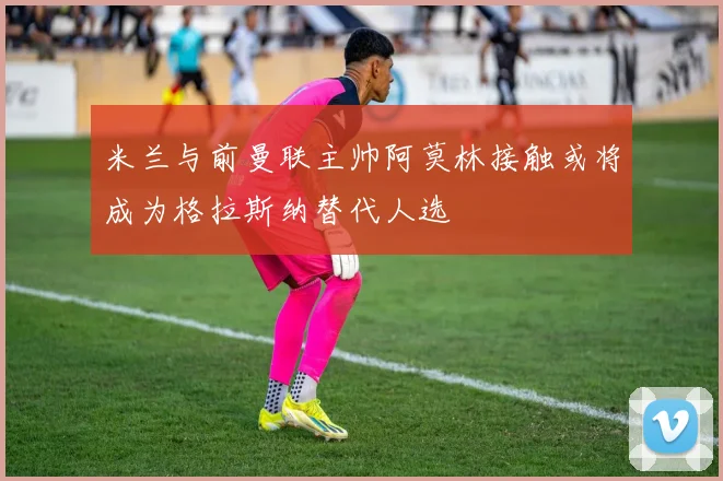 米兰与前曼联主帅阿莫林接触或将成为格拉斯纳替代人选