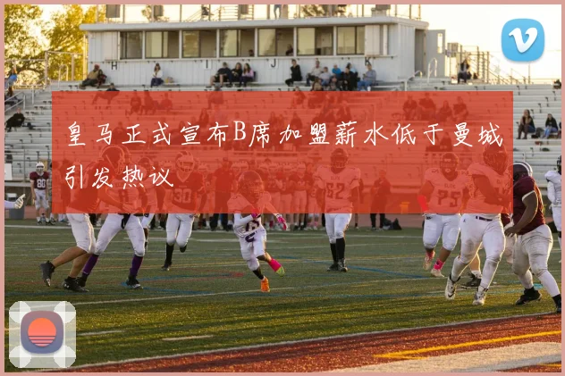 皇马正式宣布B席加盟薪水低于曼城引发热议