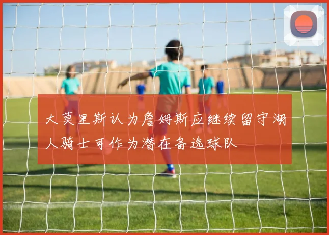 大莫里斯认为詹姆斯应继续留守湖人骑士可作为潜在备选球队