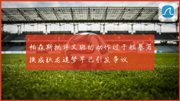 帕森斯批评文班的动作过于粗暴若换成狄龙追梦早已引发争议