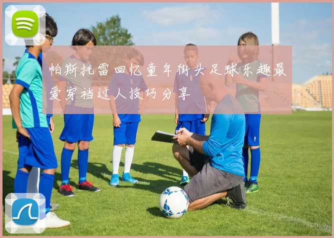帕斯托雷回忆童年街头足球乐趣最爱穿裆过人技巧分享