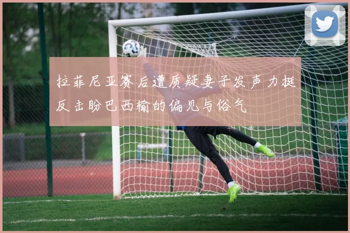 拉菲尼亚赛后遭质疑妻子发声力挺反击盼巴西输的偏见与俗气