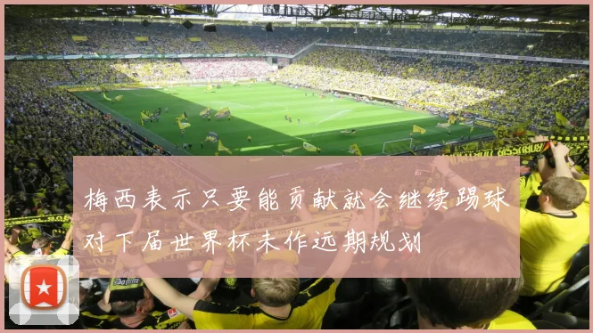 梅西表示只要能贡献就会继续踢球对下届世界杯未作远期规划