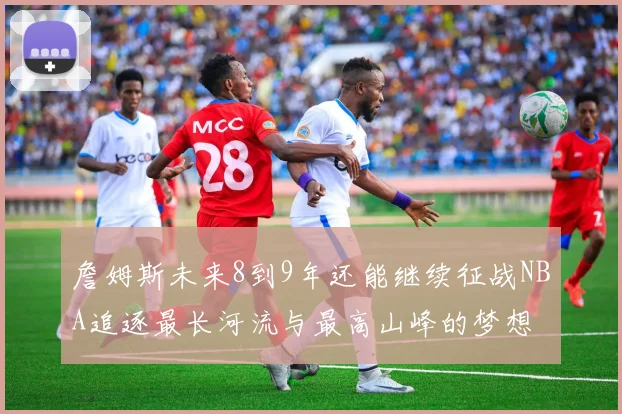 詹姆斯未来8到9年还能继续征战NBA追逐最长河流与最高山峰的梦想